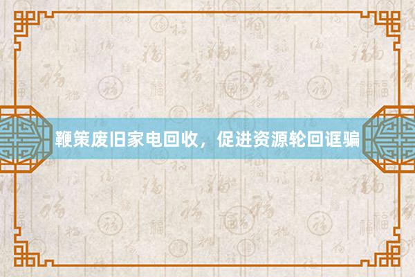 鞭策废旧家电回收，促进资源轮回诓骗