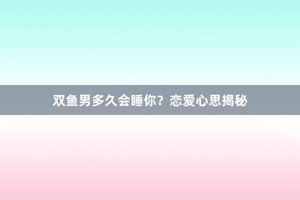 双鱼男多久会睡你？恋爱心思揭秘