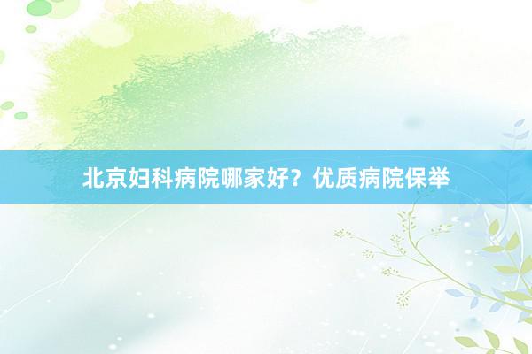 北京妇科病院哪家好？优质病院保举